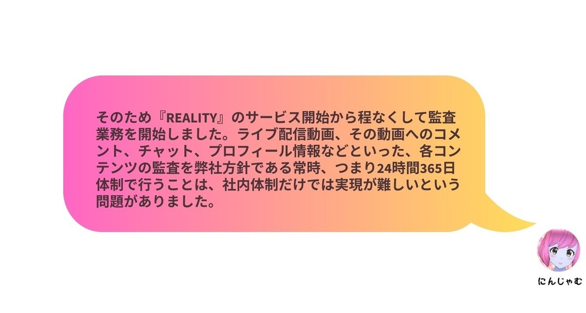 そのため『REALITY』のサービス開始から程なくして監査業務を開始しました。ライブ配信動画、その動画へのコメント、チャット、プロフィール情報などといった、各コンテンツの監査を弊社方針である常時、つまり24時間365日体制で行うことは、社内体制だけでは実現が難しいという問題がありました。