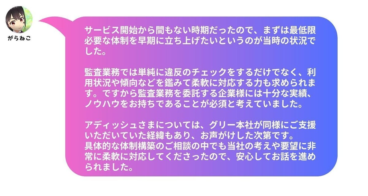 サービス開始から間もない時期だったので、まずは最低限必要な体制を早期に立ち上げたいというのが当時の状況でした。監査業務では単純に違反のチェックをするだけでなく、利用状況や傾向などを鑑みて柔軟に対応する力も求められます。ですから監査業務を委託する企業様には十分な実績、ノウハウをお持ちであることが必須と考えていました。 アディッシュさまについては、グリー本社が同様にご支援いただいていた経緯もあり、お声がけした次第です。具体的な体制構築のご相談の中でも当社の考えや要望に非常に柔軟に対応してくださったので、安心してお話を進められました。