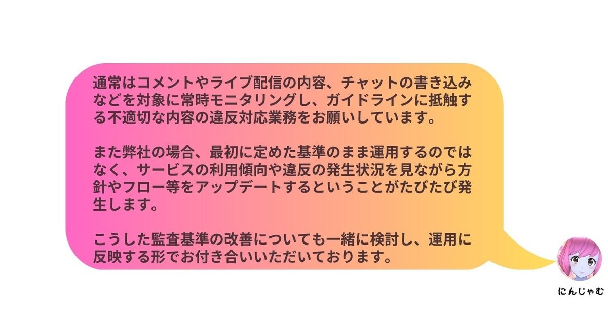 通常はコメントやライブ配信の内容、チャットの書き込みなどを対象に常時モニタリングし、ガイドラインに抵触する不適切な内容の違反対応業務をお願いしています。また弊社の場合、最初に定めた基準のまま運用するのではなく、サービスの利用傾向や違反の発生状況を見ながら方針やフロー等をアップデートするということがたびたび発生します。こうした監査基準の改善についても一緒に検討し、運用に反映する形でお付き合いいただいております。