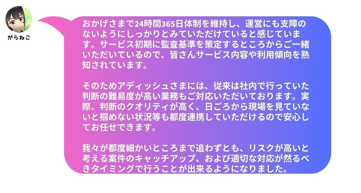 おかげさまで24時間365日体制を維持し、運営にも支障のないようにしっかりとみていただけていると感じています。サービス初期に監査基準を策定するところからご一緒いただいているので、皆さんサービス内容や利用傾向を熟知されています。そのためアディッシュさまには、従来は社内で行っていた判断の難易度が高い業務もご対応いただいております。実際、判断のクオリティが高く、日ごろから現場を見ていないと掴めない状況等も都度連携していただけるので安心してお任せできます。我々が都度細かいところまで追わずとも、リスクが高いと考える案件のキャッチアップ、および適切な対応が然るべきタイミングで行うことが出来るようになりました。