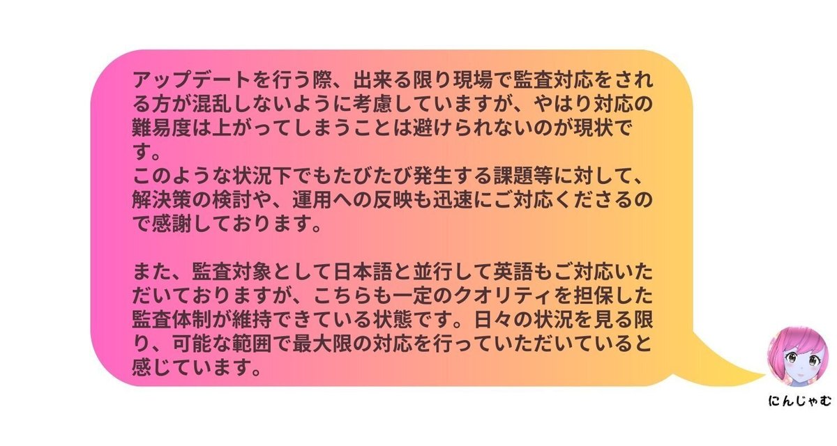 アップデートを行う際、出来る限り現場で監査対応をされる方が混乱しないように考慮していますが、やはり対応の難易度は上がってしまうことは避けられないのが現状です。このような状況下でもたびたび発生する課題等に対して、解決策の検討や、運用への反映も迅速にご対応くださるので感謝しております。 また、監査対象として日本語と並行して英語もご対応いただいておりますが、こちらも一定のクオリティを担保した監査体制が維持できている状態です。日々の状況を見る限り、可能な範囲で最大限の対応を行っていただいていると感じています。