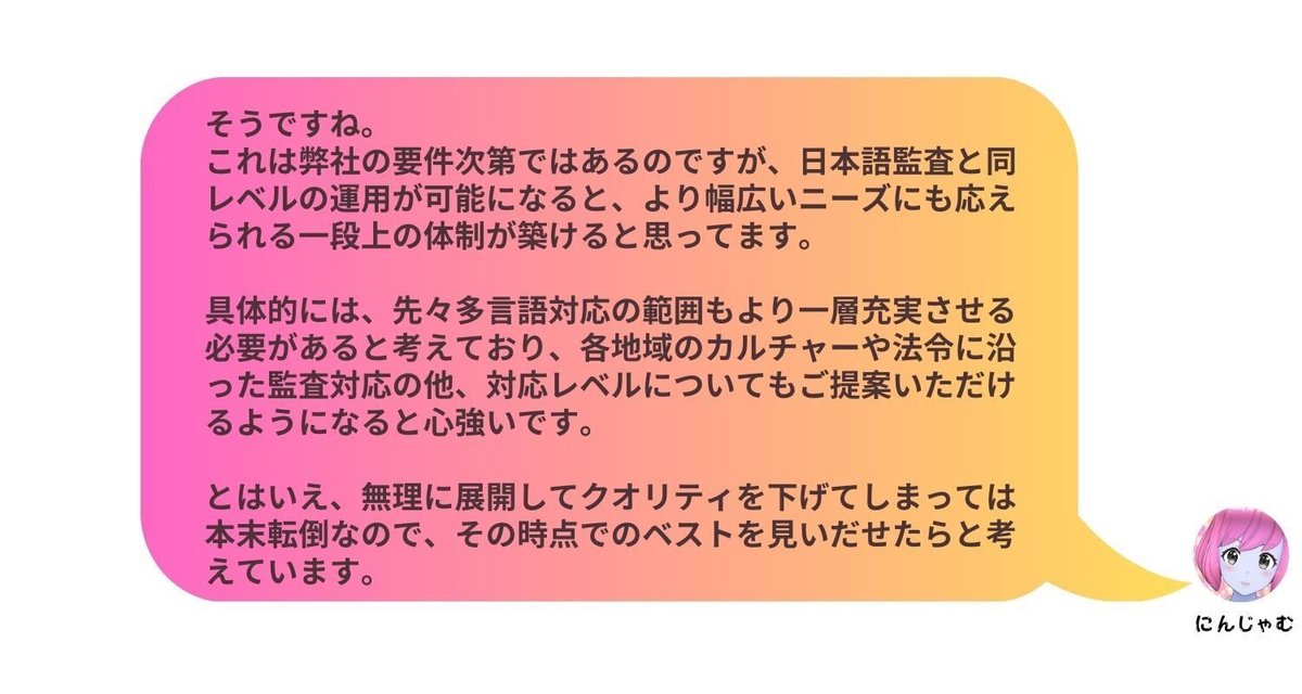 そうですね。これは弊社の要件次第ではあるのですが、日本語監査と同レベルの運用が可能になると、より幅広いニーズにも応えられる一段上の体制が築けると思ってます。具体的には、先々多言語対応の範囲もより一層充実させる必要があると考えており、各地域のカルチャーや法令に沿った監査対応の他、対応レベルについてもご提案いただけるようになると心強いです。とはいえ、無理に展開してクオリティを下げてしまっては本末転倒なので、その時点でのベストを見いだせたらと考えています。