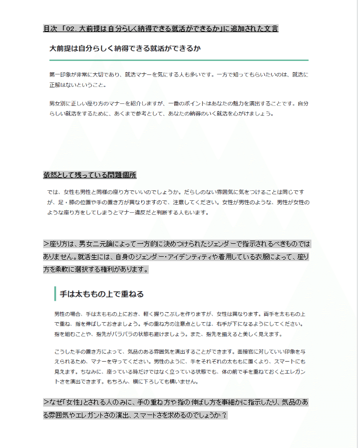 差し挟まれた文言の詳細。 大前提は自分らしく納得できる就活ができるか、という項目では、「第一印象が非常に大切であり、就活マナーを気にする人も多いです。一方で知ってもらいたいのは、就活に正解はないということ。  男女別に正しい座り方のマナーを紹介しますが、一番のポイントはあなたの魅力を演出することです。自分らしい就活をするために、あくまで参考として、あなたの納得のいく就活を心がけましょう。」と書いてある。  次に、依然として残っている問題個所を紹介している。 「では、女性も男性と同様の座り方でいいのでしょうか。だらしのない雰囲気に気をつけることは同じですが、足・膝の位置や手の置き方が異なりますので、注意してください。女性が男性のような、男性が女性のような座り方をしてしまうとマナー違反だと判断する人もいます。」と書いてあったり、 「手は太ももの上で重ねる 男性の場合、手は太ももの上におき、軽く握りこぶしを作りますが、女性は異なります。両手を太ももの上で重ね、指を伸ばしておきましょう。手の重ね方の注意点としては、右手が下になるようにしてください。指を組むことや、指先がバラバラの状態も避けましょう。また、指先を揃えると美しく見えます。  こうした手の置き方によって、気品のある雰囲気を演出することができます。面接官に対していい印象を与えられるため、マナーを守ってください。男性のように、手をそれぞれの太ももに置くより、スマートにも見えます。ちなみに、座っている時だけではなく立っている状態でも、体の前で手を重ねておくとエレガントさを演出できます。もちろん、横に下ろしても構いません。」と書いてある。  それらへの指摘として、 「座り方は、男女二元論によって一方的に決めつけられたジェンダーで指示されるべきものではありません。就活生には、自身のジェンダー・アイデンティティや着用している衣服によって、座り方を柔軟に選択する権利があります。」 また、 「なぜ「女性」とされる人のみに、手の重ね方や指の伸ばし方を事細かに指示したり、気品のある雰囲気やエレガントさの演出、スマートさを求めるのでしょうか？」  と抗議した。