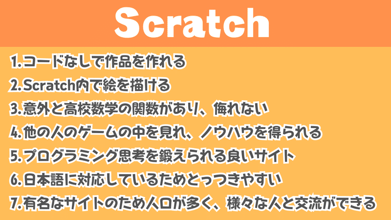 Scratchの良いところは…そのいち、コードなしで作品を作れる。そのには、Scratch内で絵を描ける。そのさんは意外と高校数学の関数があり、侮れないのです。そのよんは他の人のゲームの中を見れ、ノウハウを得られるです。そのごはプログラミング思考を鍛えられる良いサイト。そのろくは日本語に対応しているためとっつきやすい。そのななは有名なサイトのため人口が多く、様々な人と交流ができるのです！