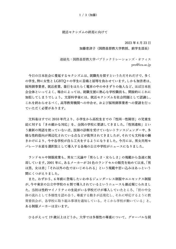 就活セクシズムの終焉に向けて 2023 年 4 月 23 日 加藤恵津子（国際基督教大学 教授、 前学生部長） 連絡先： 国際基督教大学 パブリックリレーションズ・オフィス p ro@icu.ac.jp 今日の日本社会 に蔓延するセクシズム は、 就職先を探す というただそれ だけ で 、多く の学生 、特に女性と LGBTQ の学生 に 苦痛 と 屈辱 を 負わせています 。しかも 加害者は 、 採用側 事業者 、 就活産業 、 暴行をはたらく 電車の中のゆきずりの他人など 、 ほぼ日本社 会全体といってよ く、 場合によっては 、 就職 支援 に熱心な学校 職員 も、間接的に これに 加担してしまう でしょう 。 文部科学省 に は 、 就活セクシズム を 社会問題 として認識し、 これを 終わらせる べく、 高等教育機関 への申合せ、および採用側事業者への要請を行 っ ていただく 必要があります。 文科省はすでに 2010 年 代 より、小学生から高校生までの「性同一性障害」の児童生 徒に対 する 「きめ細かな対応」を 、 全国の 学校に要請してきました。「性別違和」 とい う 最新の用語 を使っていない 点 、医師の診断を受けていないトランスジェンダーや 、 多 様な性的指向 が周辺化されている 点 など が 批判されてきましたが、それでも 文科省の 働 きかけにより 、今や各学校が自ら工夫をするようになりました。 今月には、 男女共用セ パレーツ水着 を選択肢として 導入 する 各地の公立中学校がニュースになりました。 ランドセルや制服産業も 、 男女二元論や「男らし さ・ 女らし さ 」 の規範 から急速に脱 却しています 。 2001 年 に、 あるメーカー が 24 色のランドセルの販売を 始めて 以来、「男 は黒、女は赤」「それ以外の色ではいじめられる」という規範や思い込みはあっという 間にくつ がえ り ました 。 また、わずか５、 6 年前に登場したいわゆるジェンダーレス制服やユニセックス制服 が、今や東京の公立中学校の 6 割で導入されてい るというニュースも 最近 報じられ まし た 。 当初は性的マイノリティの生徒がいる学校 だけ が導入していたところ 、 「世の中全 体の流れとして多様性を認め合う、尊重する動きが活発化し、それに呼応するように 教 育委員会が 、 各学校に取り組み事項を通知してい る 。そこから学校が動いている」 と、 ある制服メーカーは言います。 ひるがえって 19 歳以上はどうか。 大学 では多様性の 尊重について 、 グローバルな