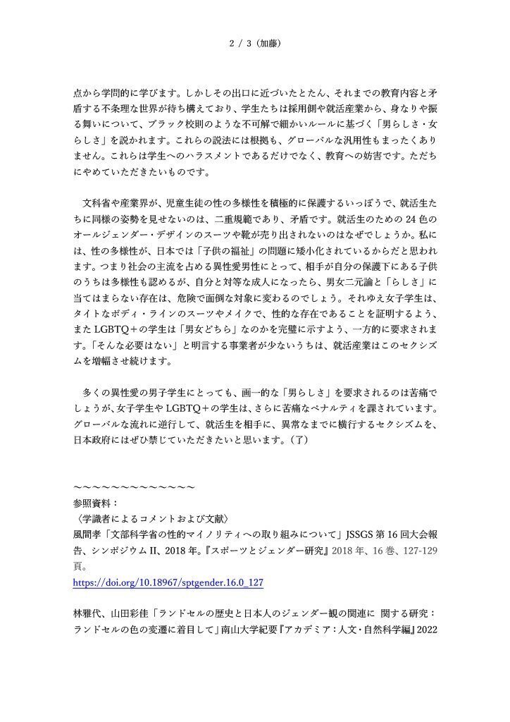 視点から 学問的に 学びます。しかしその出口に近づいたとたん、 それまでの 教育内容と矛 盾する不条理な世界が待ち構えており、学生たちは採用側や就活産業から、 身なりや 振 る舞い について 、 ブラック校則 のような 不可解 で細かい ルールに基づく 「男らしさ・女 らしさ」を 説かれます 。 これらの 説法 には 根拠も、 グローバル な汎用性もまったくあり ません 。 これ ら は 学生 へのハラスメントであるだけでなく 、 教育 への妨害 で す。 ただち にやめていただきたい ものです。 文科省や産業界 が、児童生徒 の性の多様性 を 積極的に 保護 するいっぽうで 、 就活生 た ち に同様の 姿勢を見せ ないの は 、 二重規範 であり 、 矛盾です 。 就活生のため の 24 色の オールジェンダー・デザインのスーツ や靴 が売り出されないのはなぜでしょうか。 私に は、性の多様性が、日本では「子供の福祉」の問題 に矮小化されているから だ と思われ ます 。つま り社会の 主流を占める 異性愛 男性 にとって 、 相手が 自分の 保護 下にあ る 子供 の うちは 多様性 も認める が、 自分と対等な 成人 にな ったら 、 男女二元論と「らしさ」に 当てはまらない存在 は、 危険で 面倒な 対象 に変わるの でしょう 。 それゆえ女子学生は、 タイトなボディ・ラインのスーツやメイクで、性的な存在であることを証明するよ う 、 また LGBTQ の 学生は「男女どちら」 なのか を 完璧に 示すよう、一方的に要求されま す。 「そんな 必要 は ない」と明言する事業者が少ないうちは、就活産業はこのセクシズ ムを 増幅 させ 続けます。 多くの 異性愛の男子学生にとっても 、画一的な「男らしさ」 を 要求されるのは 苦痛で しょう が、 女子学生や LGBTQ ＋の学生は 、 さら に 苦痛 な ペナルティを課さ れてい ます 。 グローバルな流れに逆行し て 、 就活生を相手に 、 異常 なまでに 横行するセクシズムを、 日本 政府にはぜひ禁じていただきたいと思います。 （了 ～～～～～～～～～～～～～ 参照 資料 〈 学識者 による コメント および 文献 〉 風間孝 「 文部科学省の性的マイノリティへの取り組みについて 」 J SSGS 第 16 回大会報 告、シンポジウム I I 、 2018 年。 『 スポーツと ジェンダー研究 』 2018 年 、 16 巻 、 127-129 頁 。林雅代、 山田彩佳 「 ランドセルの歴史と日本人のジェンダー観の関連に 関する研究 ランドセルの色の変遷に着目して 」 南山大学紀要『アカデミア 人文・自然科学編 』 2022年6月、第24号、183-203頁。