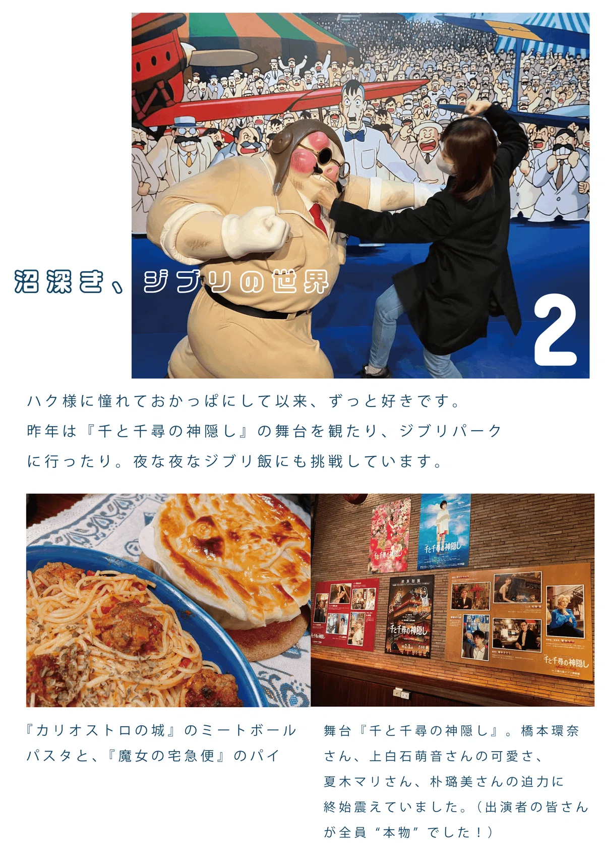 <沼深き、ジブリの世界>ハク様にあこがれておかっぱにして以来、ずっと好きです。昨年は『千と千尋の神隠し』の舞台を観たり、ジブリパークに行ったり。夜な夜なジブリ飯にも挑戦しています。/(左下)『カリオストロの城』のミートボールパスタと、『魔女の宅急便』のパイ/(右下)舞台『千と千尋の神隠し』。橋本環奈さん、上白石萌音さんの可愛さ、夏木マリさん、朴璐美さんの迫力に終始震えていました。(出演者の皆さんが全員”本物”でした!)
