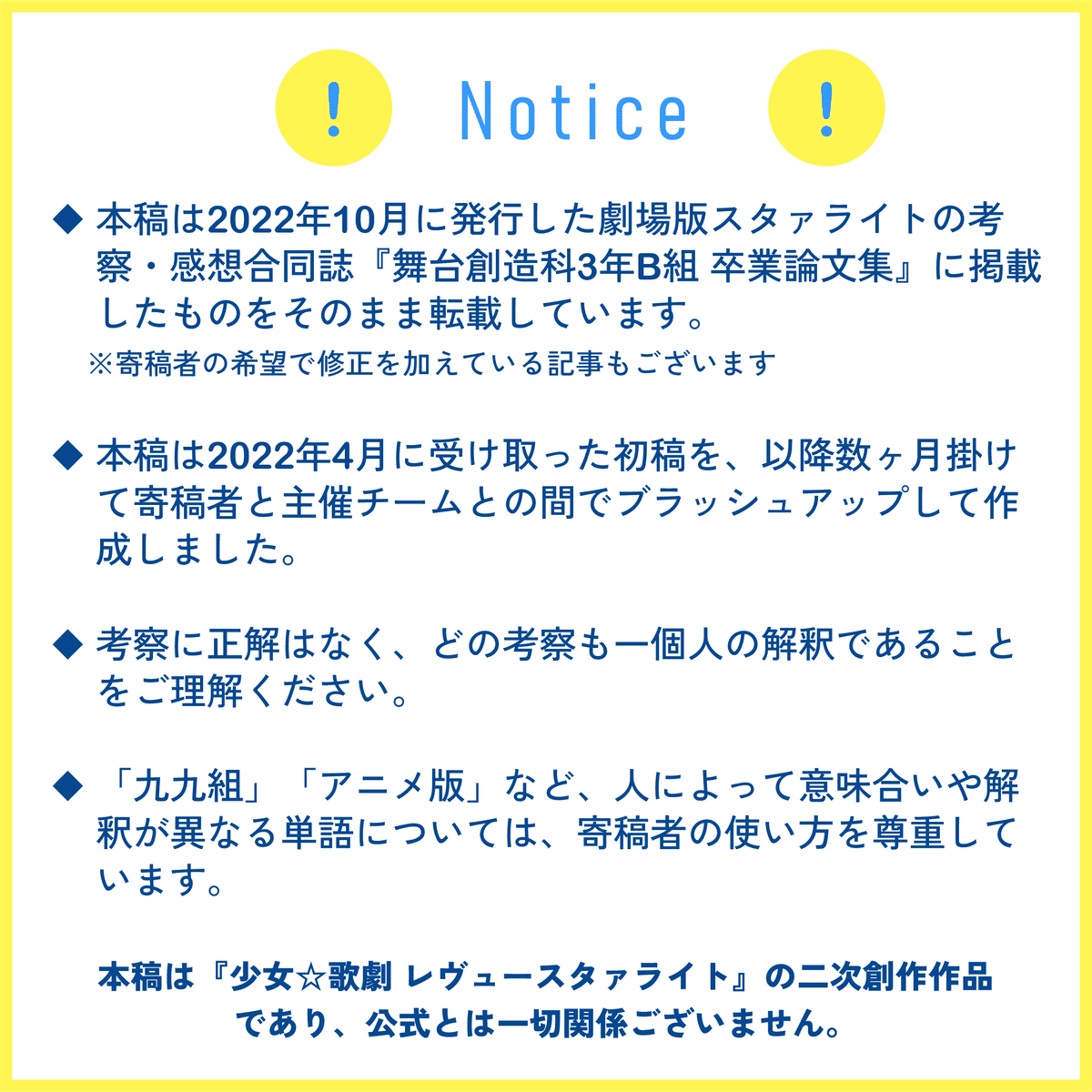 Notice ・本稿は2022年10月に発行した劇場版スタァライトの考察・感想合同誌『舞台創造科3年B組 卒業論文集』に掲載したものをそのまま転載しています。 ※寄稿者の希望で修正を加えている記事もございます ・本稿は2022年4月に受け取った初稿を、以降数ヶ月掛けて寄稿者と主催チームとの間でブラッシュアップして作成しました。 ・考察に正解はなく、どの考察も一個人の解釈であることをご理解ください。 ・「九九組」「アニメ版」など、人によって意味合いや解釈が異なる単語については、寄稿者の使い方を尊重しています。 ・本稿は『少女☆歌劇 レヴュースタァライト』の二次創作作品であり、公式とは一切関係ございません。