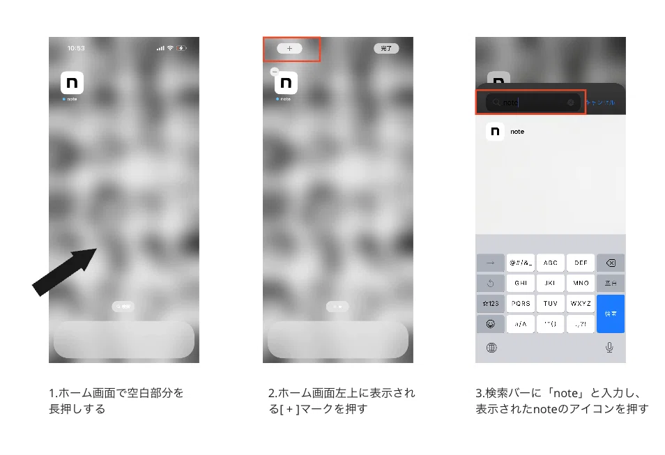 alt:iOSからウィジェットを設定する手順 1.ホーム画面で空白部分を長押しします 2.ホーム画面左上に表示される[＋]マークを押します 3.検索バーに「note」と入力し、表示されたnoteのアイコンを押します