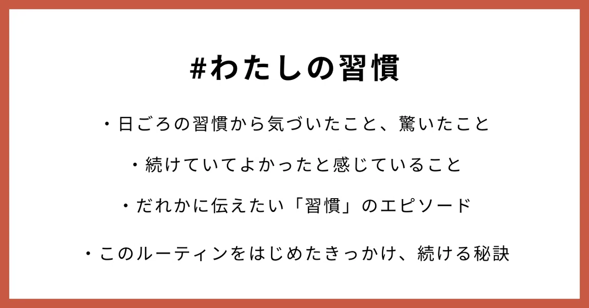 #わたしの習慣 ・日ごろの習慣から気づいたこと、驚いたこと ・続けていてよかったと感じていること ・だれかに伝えたい「習慣」のエピソード ・このルーティンをはじめたきっかけ、続ける秘訣