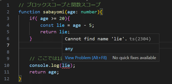 function sabayomi(age: number){ if( age >= 20){ const lie = age - 5; return lie; } // ここではlieはスコープ外なので、log出力できない console.log(lie); return age; }変数lieはif文のブロックスコープに属するので、ブロック外ではアクセスできないので'Cannnot find name 'lie'”というエラーメッセージが表示される。