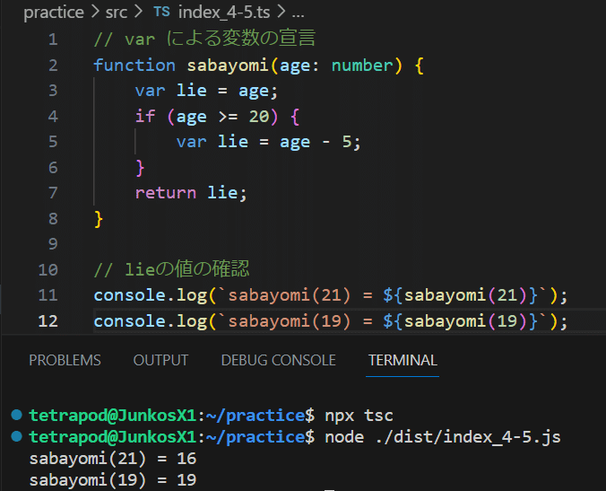 // var による変数の宣言 function sabayomi(age: number) { var lie = age; if (age >= 20) { var lie = age - 5; } return lie; } // lieの値の確認 console.log(`sabayomi(21) = ${sabayomi(21)}`); console.log(`sabayomi(19) = ${sabayomi(19)}`);の実行結果は、sabayomi(21) = 16 sabayomi(19) = 19