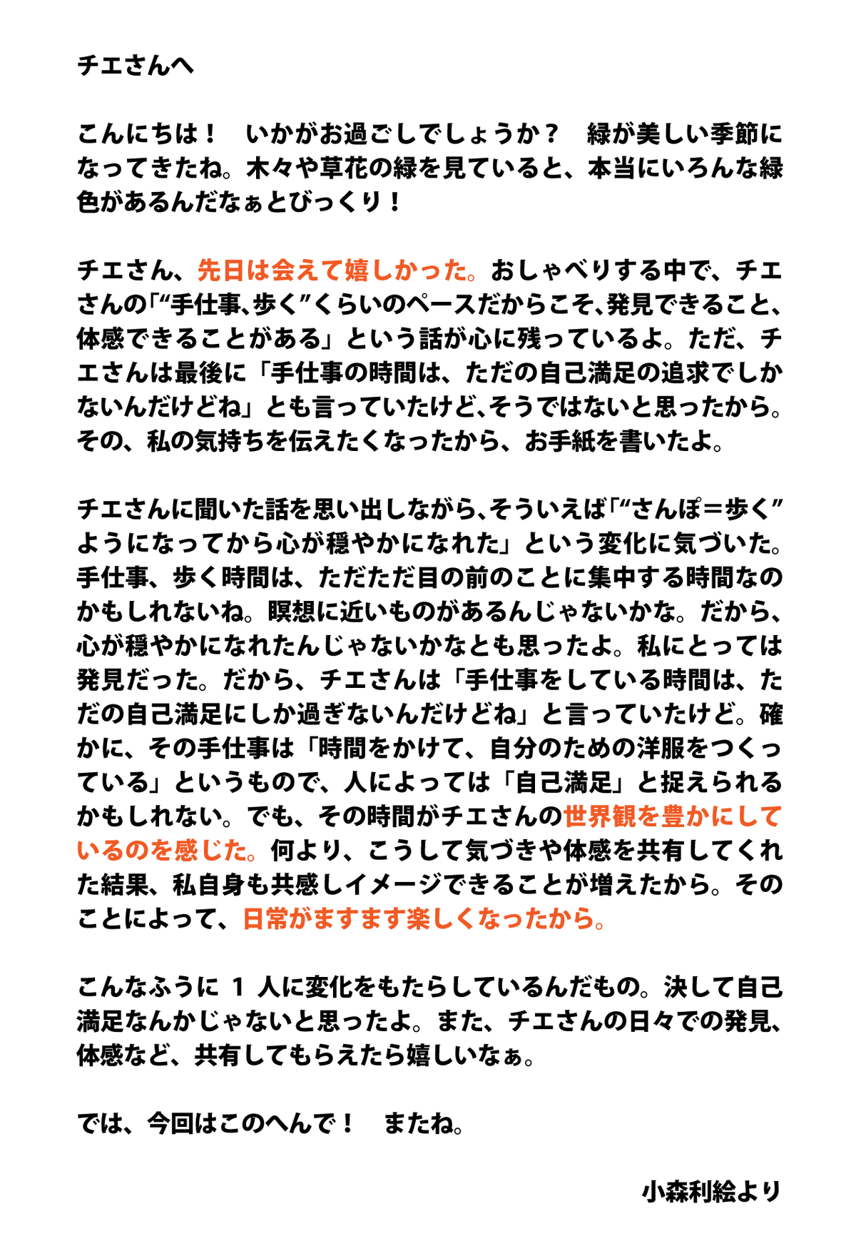 チエさんへ  こんにちは！　いかがお過ごしでしょうか？　緑が美しい季節になってきたね。木々や草花の緑を見ていると、本当にいろんな緑色があるんだなぁとびっくり！  チエさん、先日は会えて嬉しかった。おしゃべりする中で、チエさんの「“手仕事、歩く”くらいのペースだからこそ、発見できること、体感できることがある」という話が心に残っているよ。ただ、チエさんは最後に「手仕事の時間は、ただの自己満足の追求でしかないんだけどね」とも言っていたけど、そうではないと思ったから。その、私の気持ちを伝えたくなったから、お手紙を書いたよ。  チエさんに聞いた話を思い出しながら、そういえば「“さんぽ＝歩く”ようになってから心が穏やかになれた」という変化に気づいた。手仕事、歩く時間は、ただただ目の前のことに集中する時間なのかもしれないね。瞑想に近いものがあるんじゃないかな。だから、心が穏やかになれたんじゃないかなとも思ったよ。私にとっては発見だった。だから、チエさんは「手仕事をしている時間は、ただの自己満足にしか過ぎないんだけどね」と言っていたけど。確かに、その手仕事は「時間をかけて、自分のための洋服をつくっている」というもので、人によっては「自己満足」と捉えられるかもしれない。でも、その時間がチエさんの世界観を豊かにしているのを感じた。何より、こうして気づきや体感を共有してくれた結果、私自身も共感しイメージできることが増えたから。そのことによって、日常がますます楽しくなったから。  こんなふうに1人に変化をもたらしているんだもの。決して自己満足なんかじゃないと思ったよ。また、チエさんの日々での発見、体感など、共有してもらえたら嬉しいなぁ。  では、今回はこのへんで！　またね。  小森利絵より