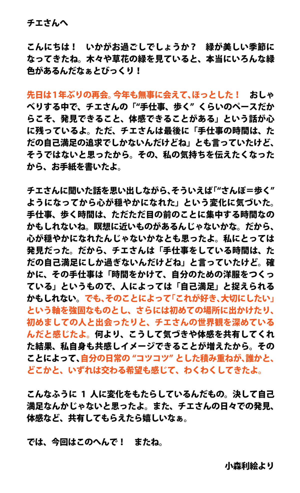 チエさんへ  こんにちは！　いかがお過ごしでしょうか？　緑が美しい季節になってきたね。木々や草花の緑を見ていると、本当にいろんな緑色があるんだなぁとびっくり！  先日は1年ぶりの再会。今年も無事に会えて、ほっとした！　おしゃべりする中で、チエさんの「“手仕事、歩く”くらいのペースだからこそ、発見できること、体感できることがある」という話が心に残っているよ。ただ、チエさんは最後に「手仕事の時間は、ただの自己満足の追求でしかないんだけどね」とも言っていたけど、そうではないと思ったから。その、私の気持ちを伝えたくなったから、お手紙を書いたよ。  チエさんに聞いた話を思い出しながら、そういえば「“さんぽ＝歩く”ようになってから心が穏やかになれた」という変化に気づいた。手仕事、歩く時間は、ただただ目の前のことに集中する時間なのかもしれないね。瞑想に近いものがあるんじゃないかな。だから、心が穏やかになれたんじゃないかなとも思ったよ。私にとっては発見だった。だから、チエさんは「手仕事をしている時間は、ただの自己満足にしか過ぎないんだけどね」と言っていたけど。確かに、その手仕事は「時間をかけて、自分のための洋服をつくっている」というもので、人によっては「自己満足」と捉えられるかもしれない。でも、そのことによって「これが好き、大切にしたい」という軸を強固なものとし、さらには初めての場所に出かけたり、初めましての人と出会ったりと、チエさんの世界観を深めているんだと感じたよ。何より、こうして気づきや体感を共有してくれた結果、私自身も共感しイメージできることが増えたから。そのことによって、自分の日常の“コツコツ”とした積み重ねが、誰かと、どこかと、いずれは交わる希望も感じて、わくわくしてきたよ。  こんなふうに1人に変化をもたらしているんだもの。決して自己満足なんかじゃないと思ったよ。また、チエさんの日々での発見、体感など、共有してもらえたら嬉しいなぁ。  では、今回はこのへんで！　またね。  小森利絵より