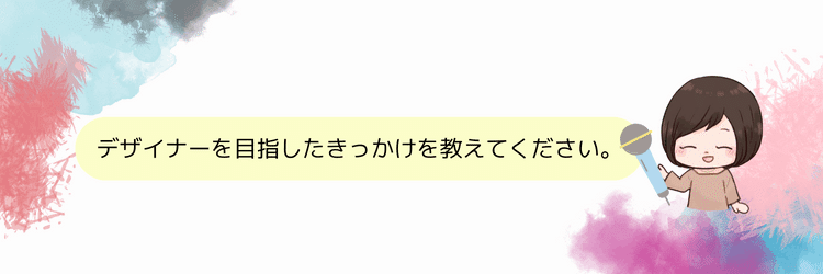 デザイナーを目指したきっかけを教えてください。