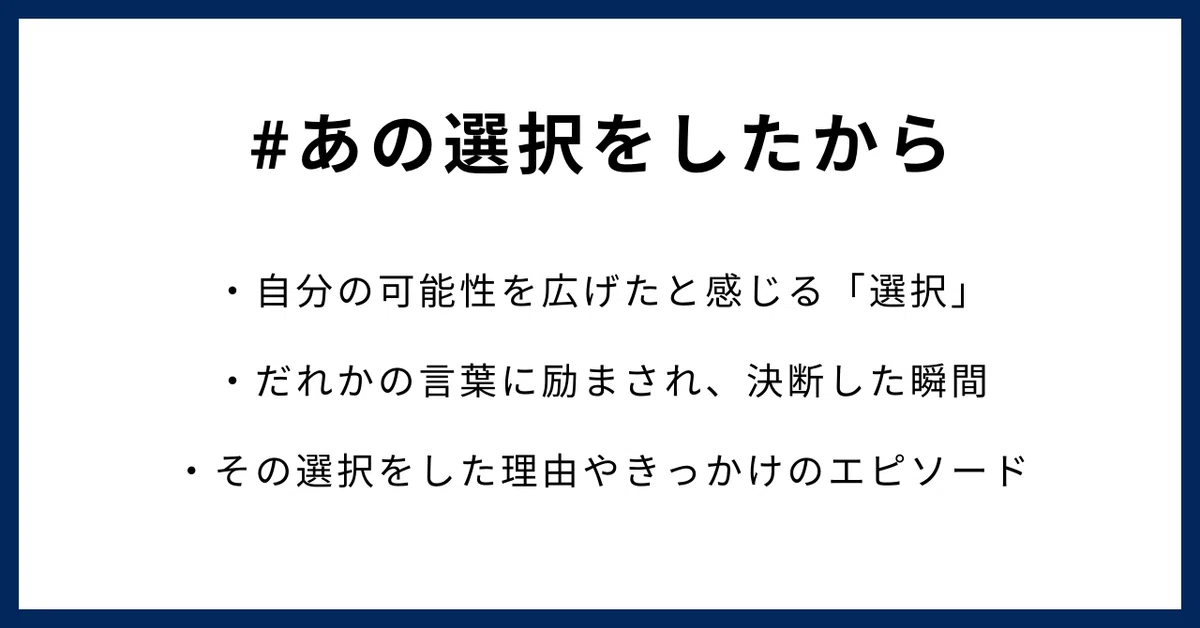 #あの選択をしたから ・自分の可能性を広げたと感じる「選択」 ・だれかの言葉に励まされ、決断した瞬間 ・その選択をした理由やきっかけのエピソード