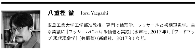 八重樫 徹　Toru Yaegashi  広島工業大学工学部准教授。専門は倫理学、フッサールと初期現象学。主な業績に『フッサールにおける価値と実践』（水声社、2017年）、『ワードマップ 現代現象学』（共編著）（新曜社、2017年）など。