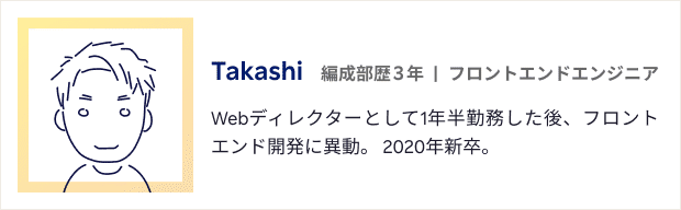 Takashi:編成部歴3年。フロントエンドエンジニア。Webディレクターとして1年半勤務した後、フロントエンド開発に異動。 2020年新卒。