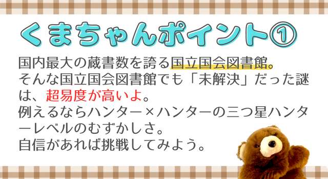 くまちゃんポイント①　国内最大の蔵書数を誇る国立国会図書館。 そんな国立国会図書館でも「未解決」だった謎は、超易度が高いよ。 例えるならハンター×ハンターの三つ星ハンターレベルのむずかしさ。 自信があれば挑戦してみよう。