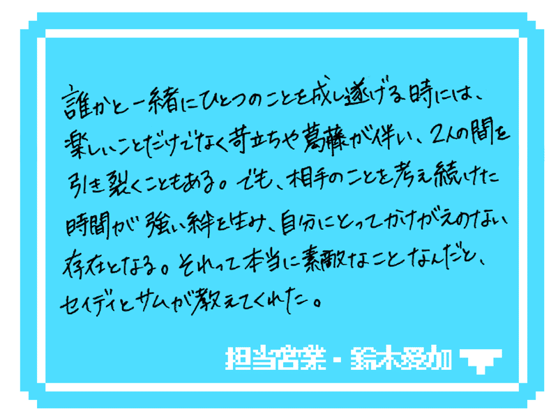 誰かと一緒にひとつのことを成し遂げる時には、楽しいことだけでなく苛立ちや葛藤が伴い、2人の間を引き裂くこともある。でも、相手のことを考え続けた時間が強い絆を生み、自分にとってかけがえのない存在となる。それって本当に素敵なことなんだと、セイディとサムが教えてくれた。