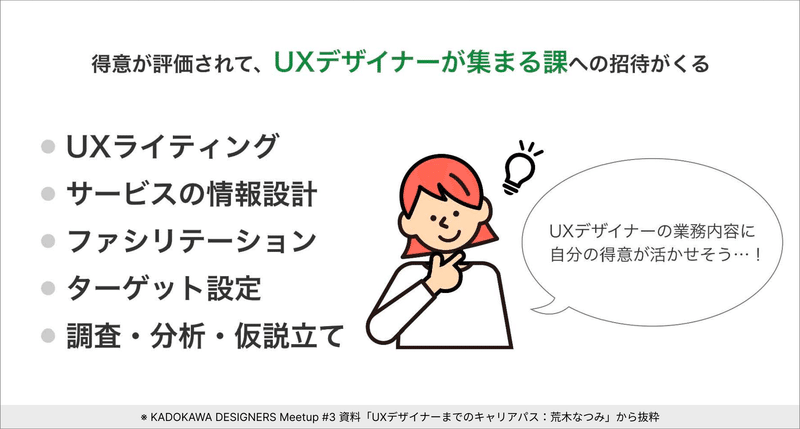 得意が評価されて、UXデザイナーが集まる課へ招待される。UXライティング、サービスの情報設計、ファシリテーション、ターゲット設定、調査、分析、仮説立てなど、UXデザイナーの業務内容に自分の得意が活かせそうだと思った。