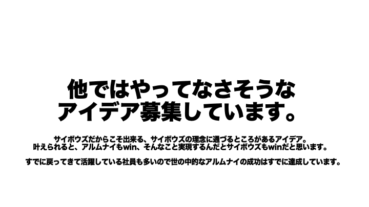 他ではやってなさそうなアイデア募集しています。サイボウズだからこそ出来る、サイボウズの理念に通づるところがあるアイデア。叶えられると、アルムナイもwin、そんなこと実現するんだとサイボウズもwinだと思います。すでに戻ってきて活躍している社員も多いので世の中的なアルムナイの成功はすでに達成しています。