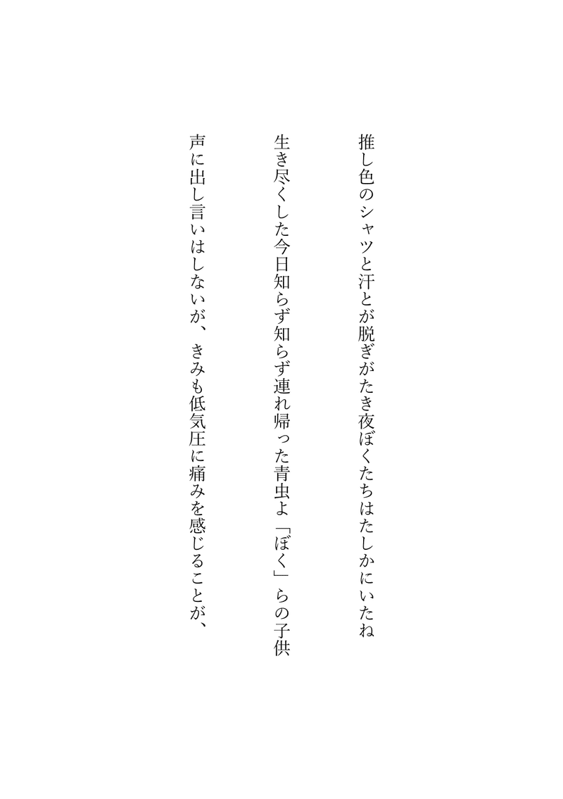 推し色のシャツと汗とが脱ぎがたき夜ぼくたちはたしかにいたね／生き尽くした今日知らず知らず連れ帰った青虫よ「ぼく」らの子供／声に出し言いはしないが、きみも低気圧に痛みを感じることが、