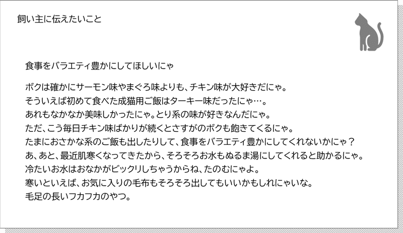 一つ前の手紙　飼い主に伝えたいこと 食事をバラエティ豊かにしてほしいにゃ ボクは確かにサーモン味やまぐろ味よりも、チキン味が大好きだにゃ。 そういえば初めて食べた成猫用ご飯はターキー味だったにゃ…。 あれもなかなか美味しかったにゃ。とり系の味が好きなんだにゃ。 ただ、こう毎日チキン味ばかりが続くとさすがのボクも飽きてくるにゃ。 たまにおさかな系のご飯も出したりして、食事をバラエティ豊かにしてくれないかにゃ？ あ、あと、最近肌寒くなってきたから、そろそろお水もぬるま湯にしてくれると助かるにゃ。 冷たいお水はおなかがビックリしちゃうからね、たのむにゃよ。 寒いといえば、お気に入りの毛布もそろそろ出してもいいかもしれにゃいな。 毛足の長いフカフカのやつ。