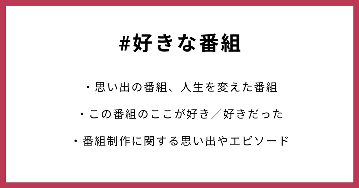 #好きな番組 ・思い出の番組、人生を変えた番組 ・この番組のここが好き/好きだった ・番組制作に関する思い出やエピソード