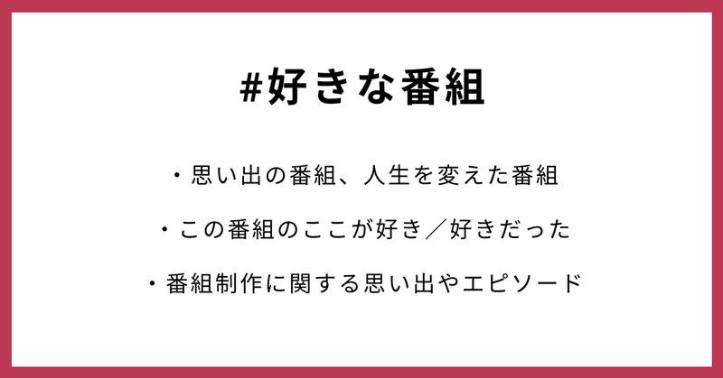 #好きな番組 ・思い出の番組、人生を変えた番組　 ・この番組のここが好き／好きだった ・番組制作に関する思い出やエピソード