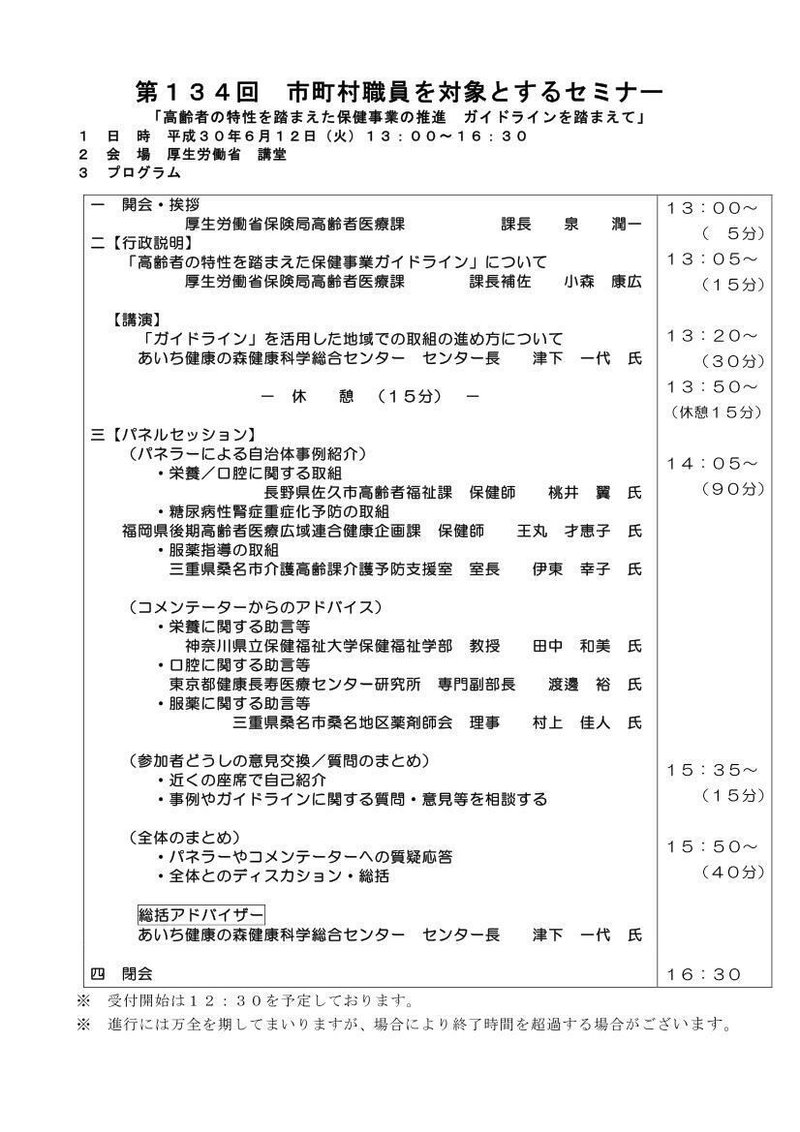 第１３４回 市町村職員を対象とするセミナー 「高齢者の特性を踏まえた保健事業の推進 ガイドラインを踏まえて」 １ 日 時 平成３０年６月１２日（火）１３：００～１６：３０ ２ 会 場 厚生労働省 講堂 ３ プログラム 一 開会・挨拶 厚生労働省保険局高齢者医療課 課長 泉 潤一 二【行政説明】 「高齢者の特性を踏まえた保健事業ガイドライン」について 厚生労働省保険局高齢者医療課 課長補佐 小森 康広 【講演】 「ガイドライン」を活用した地域での取組の進め方について あいち健康の森健康科学総合センター センター長 津下 一代 氏 － 休 憩 （１５分） － 三【パネルセッション】 （パネラーによる自治体事例紹介） ・栄養／口腔に関する取組 長野県佐久市高齢者福祉課 保健師 桃井 翼 氏 ・糖尿病性腎症重症化予防の取組 福岡県後期高齢者医療広域連合健康企画課 保健師 王丸 才恵子 氏 ・服薬指導の取組 三重県桑名市介護高齢課介護予防支援室 室長 伊東 幸子 氏 （コメンテーターからのアドバイス） ・栄養に関する助言等 神奈川県立保健福祉大学保健福祉学部 教授 田中 和美 氏 ・口腔に関する助言等 東京都健康長寿医療センター研究所 専門副部長 渡邊 裕 氏 ・服薬に関する助言等 三重県桑名市桑名地区薬剤師会 理事 村上 佳人 氏 （参加者どうしの意見交換／質問のまとめ） ・近くの座席で自己紹介 ・事例やガイドラインに関する質問・意見等を相談する （全体のまとめ） ・パネラーやコメンテーターへの質疑応答 ・全体とのディスカション・総括 総括アドバイザー あいち健康の森健康科学総合センター センター長 津下 一代 氏 １３：００～ （ ５分） １３：０５～ （１５分） １３：２０～ （３０分） １３：５０～ （休憩１５分） １４：０５～ （９０分） １５：３５～ （１５分） １５：５０～ （４０分） １６：３０ 四 閉会 ※ 受付開始は１２：３０を予定しております。 ※ 進行には万全を期してまいりますが、場合により終了時間を超過する場合がございます。