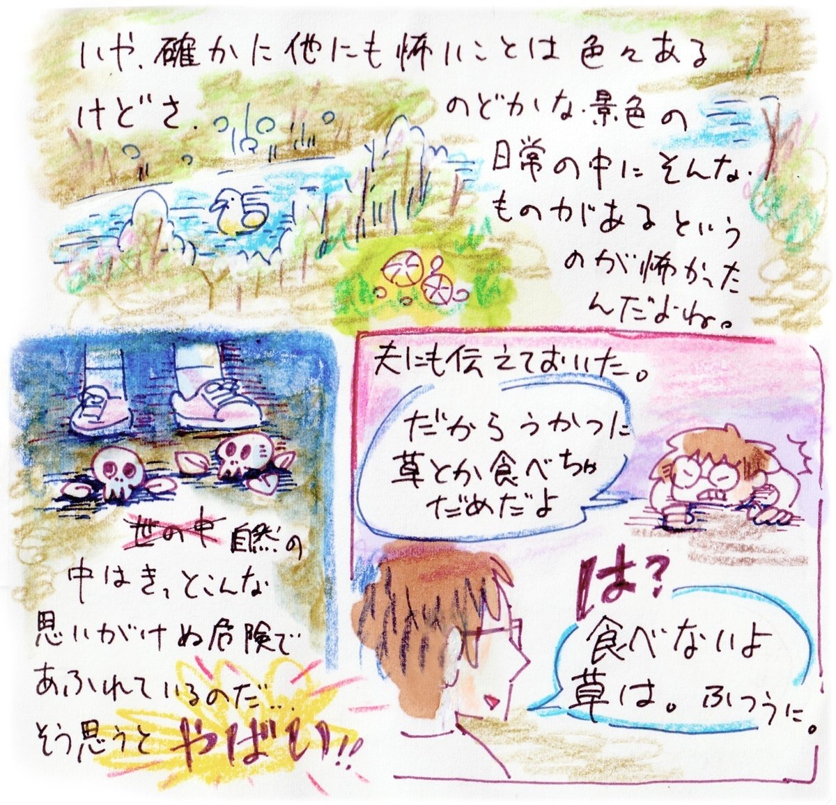 いや、確かに他にも怖いことはいろいろあるけどさ。のどかな景色の日常の中に、そんな毒が潜んでいるというのが怖かったんだよね。自然の中はきっと、こんな思いがけぬ危険で溢れているのだ。そう思うと、やばい。夫にも伝えておいた。「だからうかつに草とか食べちゃだめだよ」と。夫からは「は？食べないよ草は、普通に」と返ってきた。まあ、そうですね。