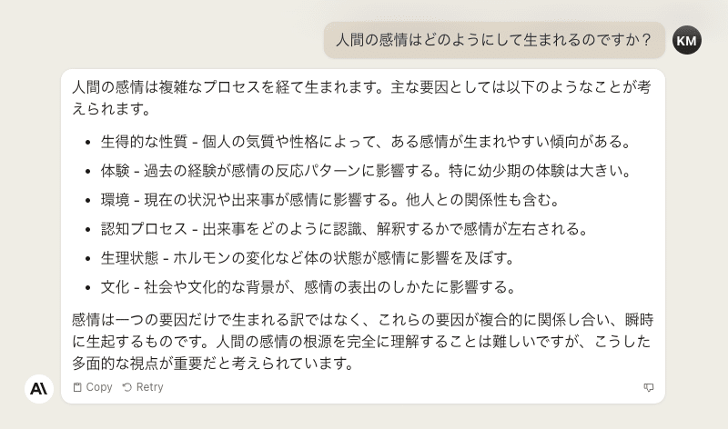 人間の感情はどのようにして生まれるのですか？ - 人間の感情は複雑なプロセスを経て生まれます。主な要因としては以下のようなことが考えられます。  - 生得的な性質 - 個人の気質や性格によって、ある感情が生まれやすい傾向がある。  - 体験 - 過去の経験が感情の反応パターンに影響する。特に幼少期の体験は大きい。   - 環境 - 現在の状況や出来事が感情に影響する。他人との関係性も含む。  - 認知プロセス - 出来事をどのように認識、解釈するかで感情が左右される。  - 生理状態 - ホルモンの変化など体の状態が感情に影響を及ぼす。   - 文化 - 社会や文化的な背景が、感情の表出のしかたに影響する。  感情は一つの要因だけで生まれる訳ではなく、これらの要因が複合的に関係し合い、瞬時に生起するものです。人間の感情の根源を完全に理解することは難しいですが、こうした多面的な視点が重要だと考えられています。