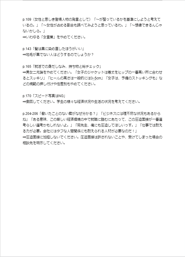 p.109（女性と思しき登場人物の発言として）「～が整っているかを基準にしようと考えているの。」「～女性が占める割合も調べてみようと思っているわ。」「～想像できるんじゃないかしら。」 ⇒いわゆる「女言葉」をやめてください。  p.143「髪は黒に染め直したほうがいい」 ⇒地毛が黒でない人はどうするのでしょうか？  p.165「就活での身だしなみ、持ち物と総チェック」 ⇒男女二元論をやめてください。「女子のジャケットは着丈をヒップの一番高い所に合わせるとスッキリ」「ヒールの高さは一般的には3~5cm」「女子は、予備のストッキングも」などの規範の押し付けや性差別もやめてください。  p.170「スピード写真はNG」 ⇒撤回してください。学生の様々な経済状況や生活の状況を考えてください。  p.204-206「働いたことのない君がなぜ分かる？」「ビジネスには理不尽な状況もあるからね」「ある意味、この厳しい経済環境の中で就職に臨むにあたって、この圧迫面接が一番選考らしい選考かもしれないよ。」「岡先生、俺にも圧迫してほしいっす。」「仕事では耐える力が必要。会社にはタフな人間関係にも耐えられる人材が必要なのだ！」 ⇒圧迫面接に加担しないでください。圧迫面接は許されないことや、受けてしまった場合の相談先を明示してください。