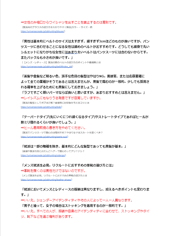 ⇒女性のみ袖口からワイシャツを出すことを禁止するのは差別です。 （就活用のブラウスの選び方をわかりやすく解説(カラー・サイズ・柄 https://universecreate.jp/jobhunting/blouse/）  「男性は基本的にベルトのサイズは太すぎず、細すぎず3cmほどのものが良いですが、パンツスーツに合わせることになる女性は細めのベルトがおすすめです。どうしても細身で丸いシルエットになりがちな女性にはあまり太いベルトはパンツスーツには合わないからです。 またバックルも小さめが良いです。」 （【メンズ・レディース】就活の際のベルトの選び方のポイントや最適解とは https://universecreate.jp/jobhunting/belt/#index_id4）  「茶髪や金髪など明るい色、派手な色目の髪型はやはりNG。面接官、または応募業種によって全ての業種がそうであるとは言えませんが、黒髪で臨むのが一般的。少しでも採用される確率を上げるためにも黒髪にしておきましょう。」 「ラフですごく緩いパーマならば良いと思いますが、あまりおすすめとは言えません。」 ⇒レイシズムにもなりうる発言ですが自覚していますか。 （就活の髪型としてボブは正解？面接官に好印象を与えるコツとは https://universecreate.jp/jobhunting/bob/）  「テーパードタイプ(先にいくにつれ細くなるタイプ)やストレートタイプであればヒールが数ミリ隠れるくらいが良いでしょう。」 ⇒ヒール着用前提の書き方をやめてください。 （就活でパンツスーツで臨むのは有利不利？やはり女子はスカートを履くべき？ https://universecreate.jp/jobhunting/pants-suit/）  「就活は一部の職種を除き、基本的にどんな髪型であっても黒髪が基本。」 （面接や就活写真におだんごヘアーで臨むのってアリ？ナシ？ https://universecreate.jp/jobhunting/odango/）  「メンズ就活生必見。リクルートにおすすめの革靴の選び方とは」 ⇒革靴を履くのは男性だけではないのですが。 （メンズ就活生必見。リクルートにおすすめの革靴の選び方とは https://universecreate.jp/jobhunting/leather-shoes/）  「就活においてメンズとレディースの服装は異なりますし、抑えるべきポイントも変わります。」 ⇒いいえ。ジェンダーアイデンティティやその人によって一人一人異なります。 「男子と違って、女子の場合はストッキングを着用するのが一般的です。」 ⇒いいえ。すべての人が、服装や自身のアイデンティティに合わせて、ストッキングやタイツ、靴下などを選ぶ権利があります。