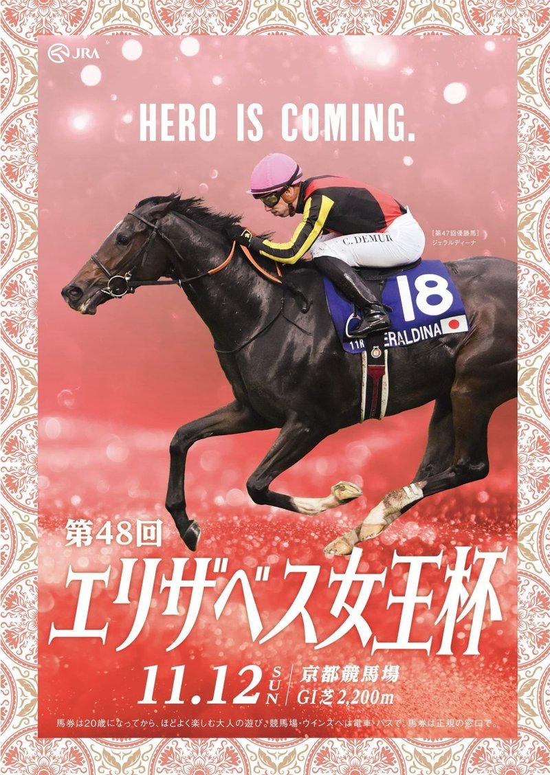 2023年11月12日に京都競馬場で行われる第48回エリザベス女王杯2023のポスター。中央に昨年の優勝馬ジェラルディーナとクリスチャン・デムーロ。ゼッケンには18という数字の下に馬名がアルファベットで書かれている。赤色から薄ピンクのグラデーションが施された背景をバックにして駆けている。馬の脚下にはキラキラ光る小さな球が無数に散りばめられている。ガラスの粒でできたトラックの上を走っているようなイメージ。縁取りは植物をモチーフにした幾何学模様。