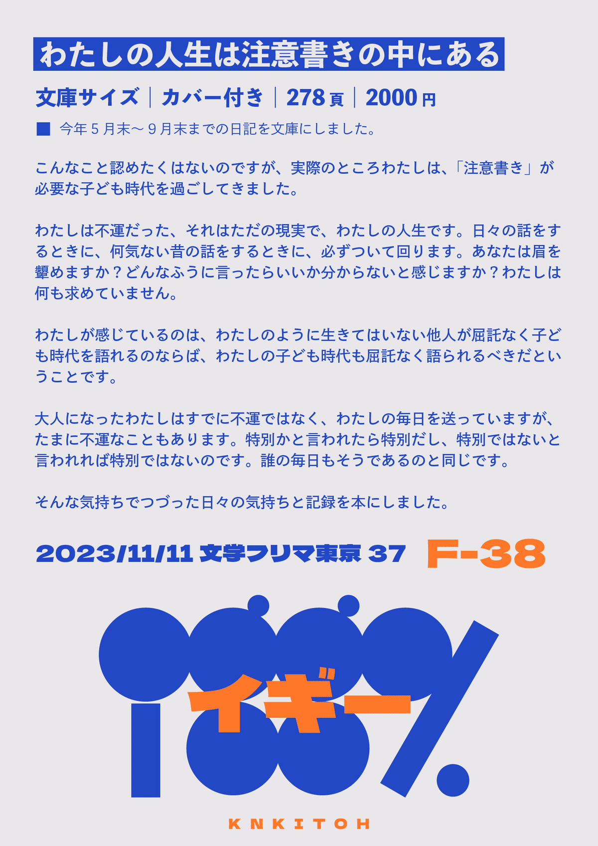 【わたしの人生は注意書きの中にある】文庫サイズ｜カバー付き｜278ページ｜2000円｜今年5月末～9月末までの日記を文庫にしました。  こんなこと認めたくはないのですが、実際のところわたしは、「注意書き」が必要な子ども時代を過ごしてきました。  わたしは不運だった、それはただの現実で、わたしの人生です。日々の話をするときに、何気ない昔の話をするときに、必ずついて回ります。あなたは眉を顰めますか？どんなふうに言ったらいいか分からないと感じますか？わたしは何も求めていません。  わたしが感じているのは、わたしのように生きてはいない他人が屈託なく子ども時代を語れるのならば、わたしの子ども時代も屈託なく語られるべきだということです。  大人になったわたしはすでに不運ではなく、わたしの毎日を送っていますが、たまに不運なこともあります。特別かと言われたら特別だし、特別ではないと言われれば特別ではないのです。誰の毎日もそうであるのと同じです。  そんな気持ちでつづった日々の気持ちと記録を本にしました。  文学フリマ東京37　F38【iggy.】にて