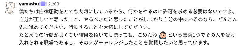 SmartHRで自律駆動を大切にしていることがうかがえるSlackの投稿画像「僕たちは自律駆動をとても大切にしているから、何かをやるのに許可を求める必要はないですよ。 自分が正しいと思ったこと、やるべきだと思ったことがしっかり自分の中にあるのなら、どんどん先に進めてください、行動することを大切にしてください。 たとえその行動が良くない結果を招いてしまっても、ごめんねという言葉1つでその人を受け入れられる職場であるし、その人がチャレンジしたことを賞賛したいと思っています。」