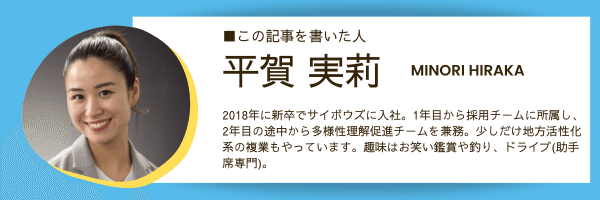 ■この記事を書いた人 平賀 実莉 MINORI HIRAKA  2018年に新卒でサイボウズに入社。1年目から採用チームに所属し、 2年目の途中から多様性理解促進チームを兼務。少しだけ地方活性化系の複業もやっています。趣味はお笑い鑑賞や釣り、ドライブ(助手席専門)。