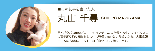 この記事を書いた人：丸山千尋 CHIHIRO MARUYAMA サイボウズ Officeプロモーションチーム に所属する中、サイボウズの 人事制度や取り組みを世の中に発信したいという想いから、人事広報 チームにも所属。モットーは「自分らしく働くこと」。