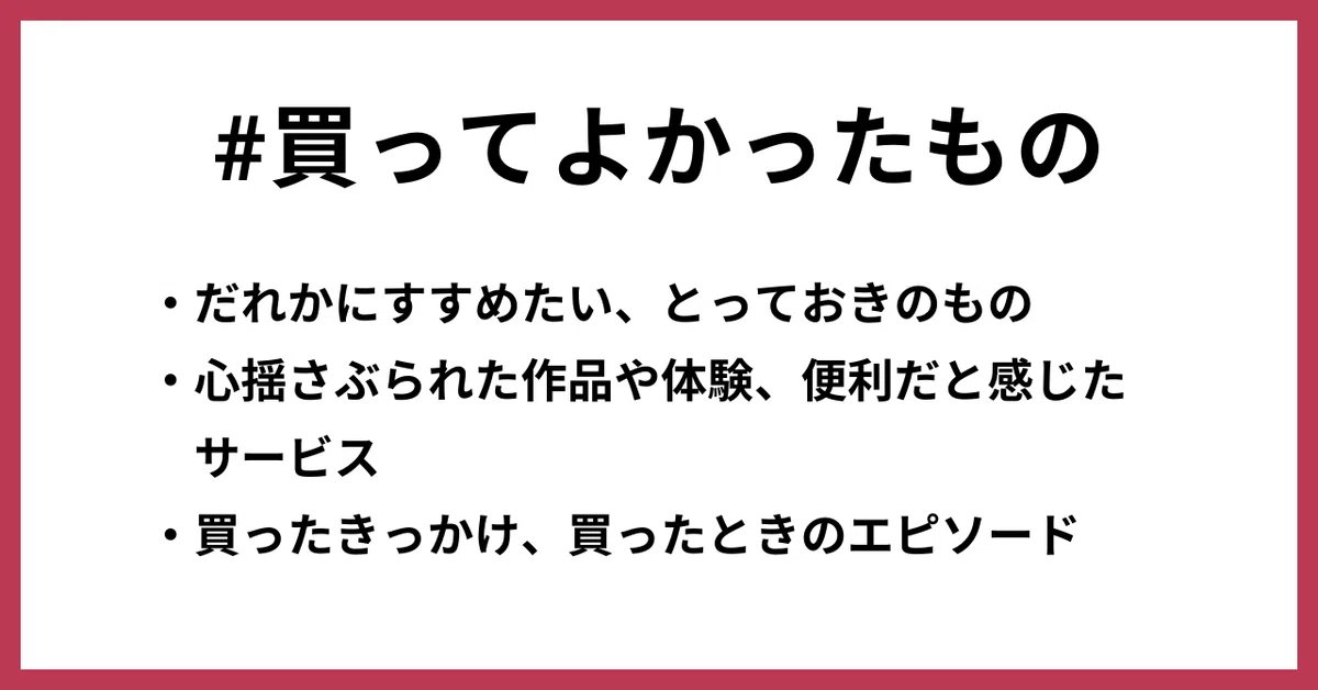 ・だれかにすすめたい、とっておきのもの ・心揺さぶられた作品や体験、便利だと感じた サービス ・買ったきっかけ、買ったときのエピソード