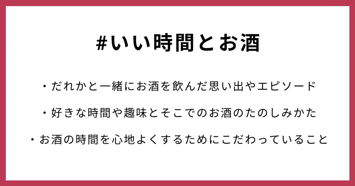 #いい時間とお酒 ・だれかと一緒にお酒を飲んだ思い出やエピソード ・好きな時間や趣味とそこでのお酒のたのしみかた ・お酒の時間を心地よくするためにこだわっていること