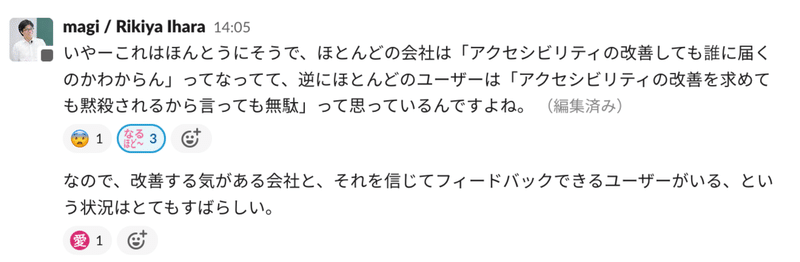 チャットのスクリーンショット。 いやーこれはほんとうにそうで、ほとんどの会社は「アクセシビリティの改善しても誰に届くのかわからん」ってなってて、逆にほとんどのユーザーは「アクセシビリティの改善を求めても黙殺されるから言っても無駄」って思っているんですよね。 なので、改善する気がある会社と、それを信じてフィードバックできるユーザーがいる、という状況はとてもすばらしい。