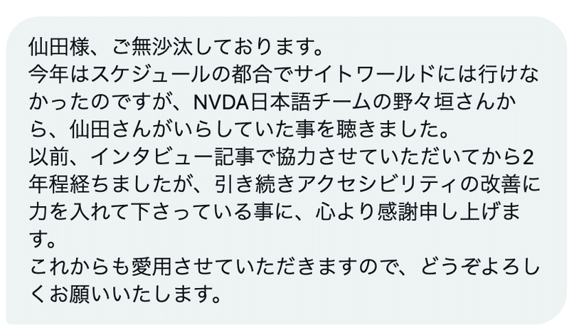 仙田様、ご無沙汰しております。 今年はスケジュールの都合でサイトワールドには行けなかったのですが、NVDA日本語チームの野々垣さんから、仙田さんがいらしていた事を聴きました。 以前、インタビュー記事で協力させていただいてから2年程経ちましたが、引き続きアクセシビリティの改善に力を入れて下さっている事に、心より感謝申し上げます。 これからも愛用させていただきますので、どうぞよろしくお願いいたします。