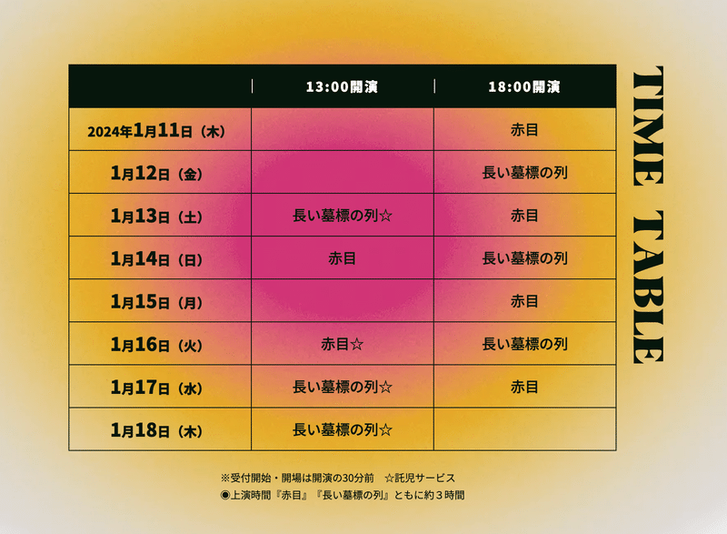 TIME TABLE 2024年1月11日(木)　18:00 赤目｜1月12日(金)　18:00 墓標｜1月13日(土)　13:00 墓標☆／18:00 赤目｜1月14日(日)　13:00 赤目／18:00 墓標｜1月15日(月)　18:00 赤目｜1月16日(火)　13:00 赤目☆／18:00 墓標｜1月17日(水)　13:00 墓標☆／18:00 赤目☆｜1月18日(木)　13:00 墓標　※受付開始・開場は開演の30分前　☆託児サービス ◉上演時間『赤目』『長い墓標の列』ともに約３時間