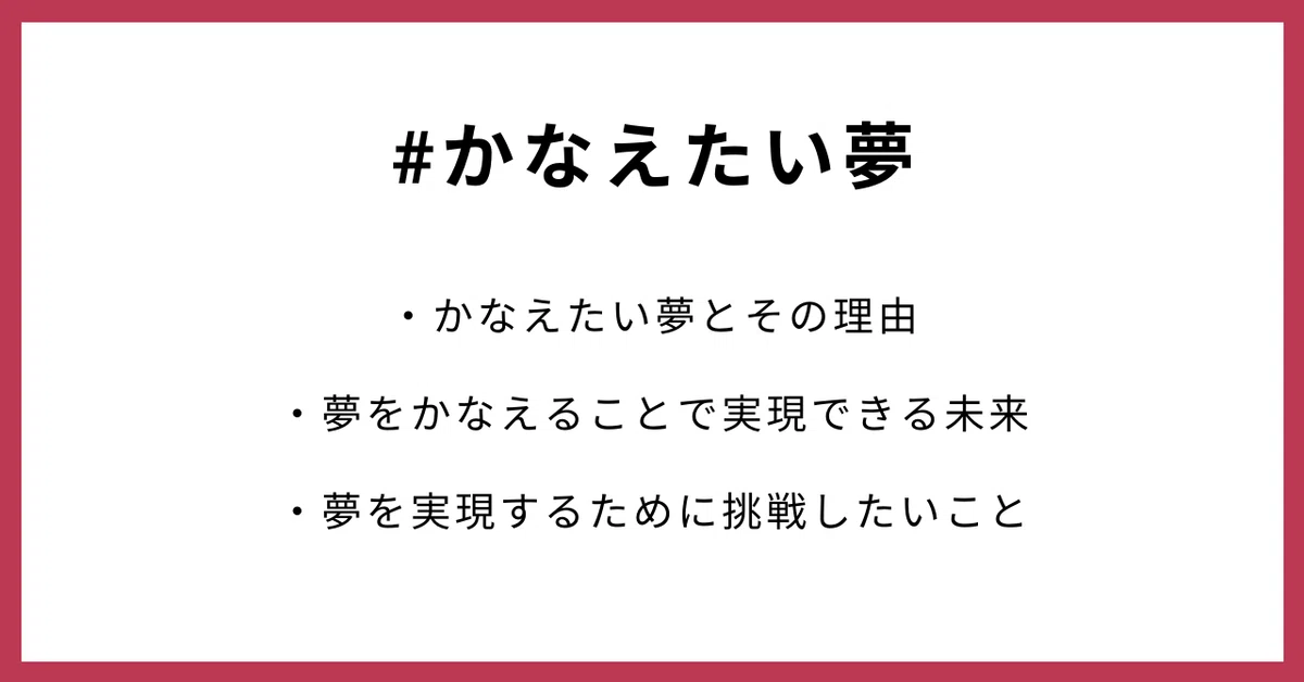 #かなえたい夢 ・かなえたい夢とその理由 ・夢をかなえることで実現できる未来 ・夢を実現するために挑戦したいこと