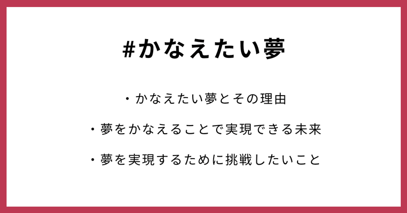 #かなえたい夢 ・かなえたい夢とその理由 ・夢をかなえることで実現できる未来 ・夢を実現するために挑戦したいこと