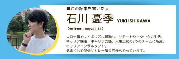 ■この記事を書いた人：石川 憂季  YUKI ISHIKAWA（twitter：@cyuki_14）  コロナ禍でサイボウズに転職し、リモートワーク中心の生活。 キャリア採用、キャリア支援、人事広報の3つのチームに所属。 キャリアコンサルタント。 気まぐれで間借りカレー屋の店長もやっています。