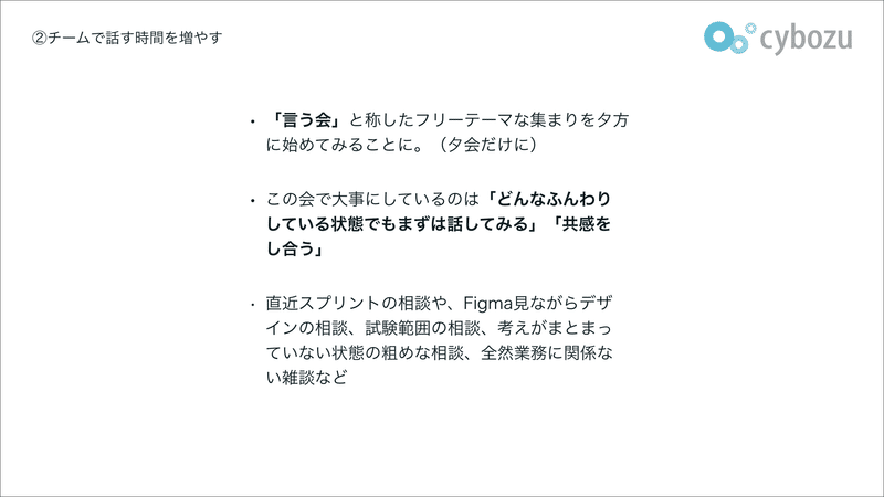 ・「言う会」と称したフリーテーマな集まりを夕方に始めてみることに。（夕会だけに） ・この会で大事にしているのは「どんなふんわりしている状態でもまずは話してみる」「共感をし合う」 ・直近スプリントの相談や、Figma見ながらデザインの相談、試験範囲の相談、考えがまとまっていない状態の粗めな相談、全然業務に関係ない雑談など