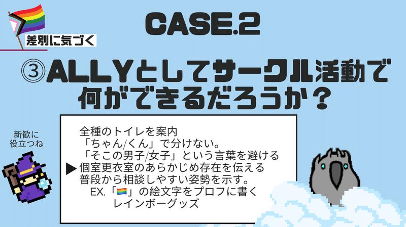 ⓷ALLYとしてサークル活動で 何ができるだろうか？　その下に　全種のトイレを案内 「ちゃん/くん」で分けない。 「そこの男子/女子」という言葉を避ける 個室更衣室のあらかじめ存在を伝える 普段から相談しやすい姿勢を示す。 　ex.「🏳️‍🌈」の絵文字をプロフに書く 　　レインボーグッズ　と書かれている。新歓に役立つねと言っている魔法使いのイラストとオウムのイラストがある